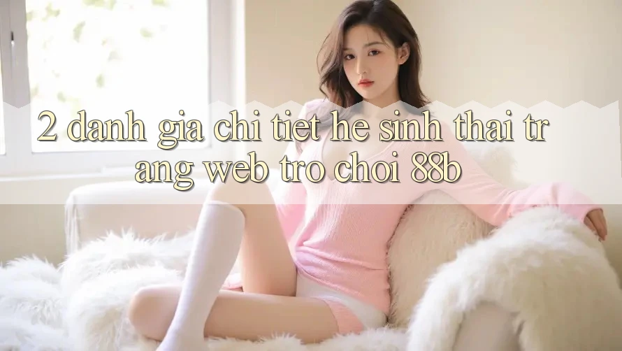 2. Đánh Giá Chi Tiết Hệ Sinh Thái Trang web Trò chơi 88b 2. Đánh Giá Chi Tiết Hệ Sinh Thái Trang web Trò chơi 88b