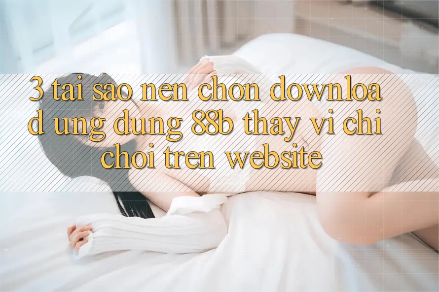 3. Tại Sao Nên Chọn Download Ứng dụng 88b Thay Vì Chỉ Chơi Trên Website? 3. Tại Sao Nên Chọn Download Ứng dụng 88b Thay Vì Chỉ Chơi Trên Website?