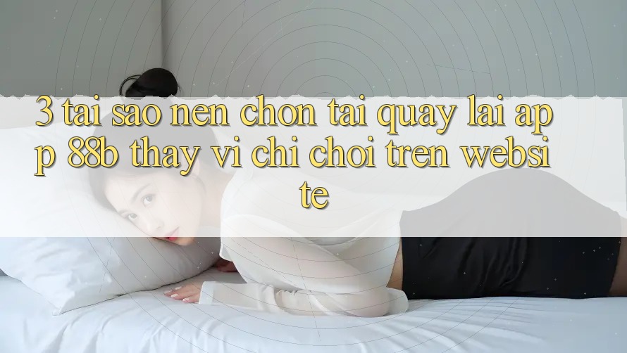 3. Tại Sao Nên Chọn Tải quay lại App 88b Thay Vì Chỉ Chơi Trên Website? 3. Tại Sao Nên Chọn Tải quay lại App 88b Thay Vì Chỉ Chơi Trên Website?
