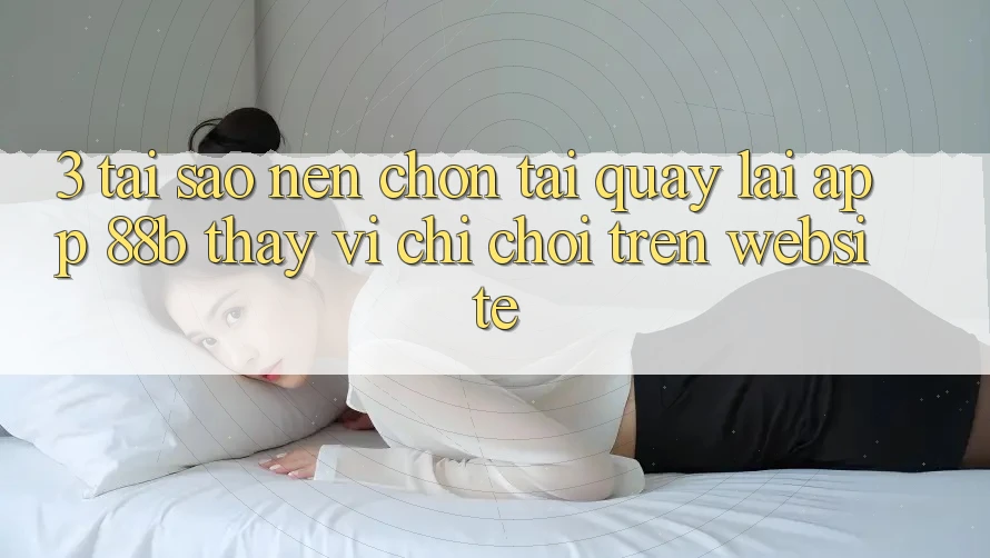 3. Tại Sao Nên Chọn Tải quay lại App 88b Thay Vì Chỉ Chơi Trên Website? 3. Tại Sao Nên Chọn Tải quay lại App 88b Thay Vì Chỉ Chơi Trên Website?