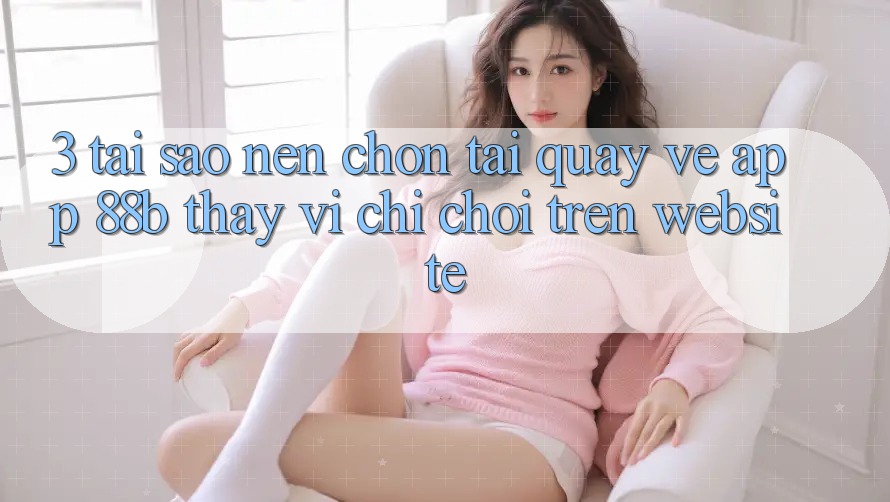 3. Tại Sao Nên Chọn Tải quay về App 88b Thay Vì Chỉ Chơi Trên Website? 3. Tại Sao Nên Chọn Tải quay về App 88b Thay Vì Chỉ Chơi Trên Website?
