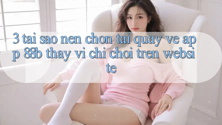 3. Tại Sao Nên Chọn Tải quay về App 88b Thay Vì Chỉ Chơi Trên Website? 3. Tại Sao Nên Chọn Tải quay về App 88b Thay Vì Chỉ Chơi Trên Website?