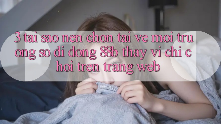 3. Tại Sao Nên Chọn Tải về Môi trường số di động 88b Thay Vì Chỉ Chơi Trên Trang web?