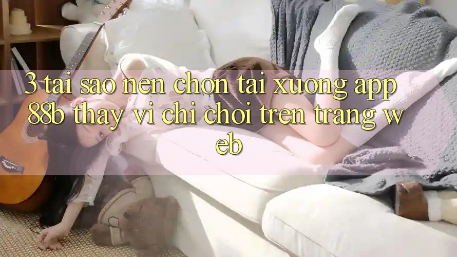 3. Tại Sao Nên Chọn Tải xuống App 88b Thay Vì Chỉ Chơi Trên Trang web? 3. Tại Sao Nên Chọn Tải xuống App 88b Thay Vì Chỉ Chơi Trên Trang web?