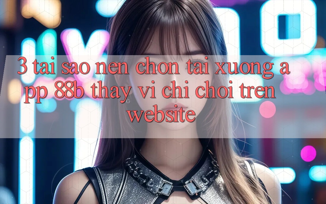 3. Tại Sao Nên Chọn Tải xuống App 88b Thay Vì Chỉ Chơi Trên Website? 3. Tại Sao Nên Chọn Tải xuống App 88b Thay Vì Chỉ Chơi Trên Website?