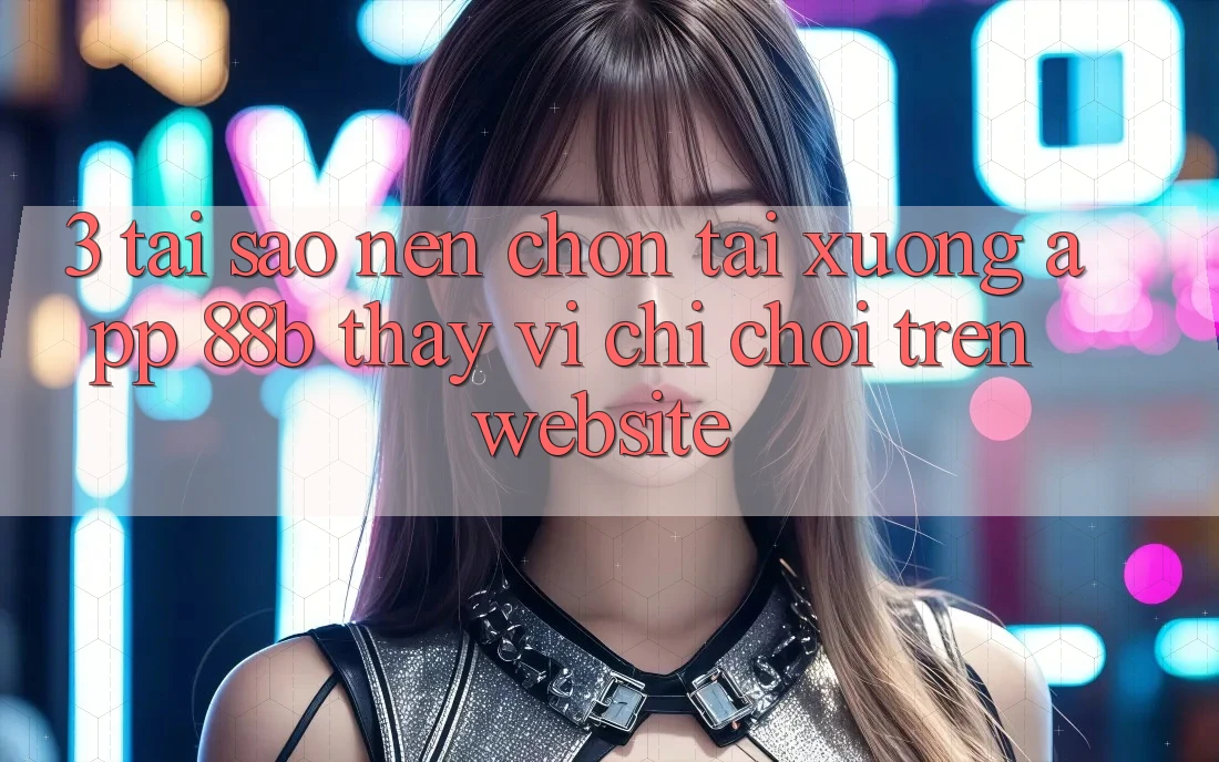 3. Tại Sao Nên Chọn Tải xuống App 88b Thay Vì Chỉ Chơi Trên Website? 3. Tại Sao Nên Chọn Tải xuống App 88b Thay Vì Chỉ Chơi Trên Website?