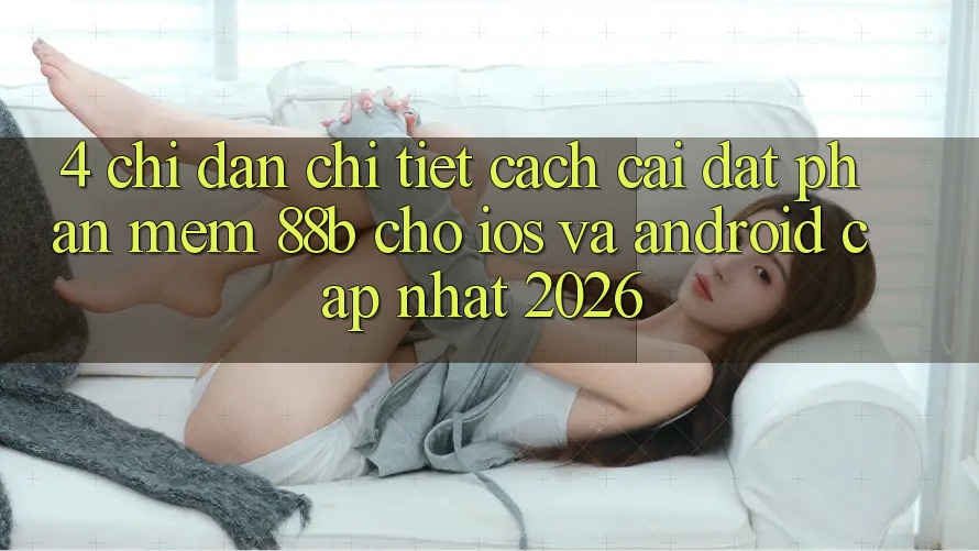 4. Chỉ dẫn Chi Tiết Cách Cài đặt Phần mềm 88b Cho iOS và Android (Cập Nhật 2026) 4. Chỉ dẫn Chi Tiết Cách Cài đặt Phần mềm 88b Cho iOS và Android (Cập Nhật 2026)