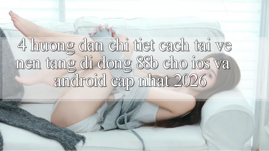 4. Hướng Dẫn Chi Tiết Cách Tải về Nền tảng di động 88b Cho iOS và Android (Cập Nhật 2026) 4. Hướng Dẫn Chi Tiết Cách Tải về Nền tảng di động 88b Cho iOS và Android (Cập Nhật 2026)