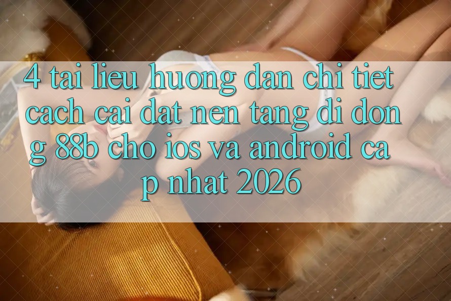 4. Tài liệu hướng dẫn Chi Tiết Cách Cài đặt Nền tảng di động 88b Cho iOS và Android (Cập Nhật 2026) 4. Tài liệu hướng dẫn Chi Tiết Cách Cài đặt Nền tảng di động 88b Cho iOS và Android (Cập Nhật 2026)