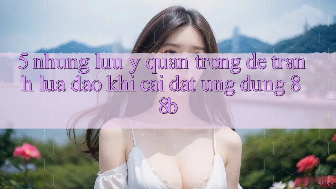 5. Những Lưu Ý Quan Trọng Để Tránh Lừa Đảo Khi Cài đặt Ứng dụng 88b 5. Những Lưu Ý Quan Trọng Để Tránh Lừa Đảo Khi Cài đặt Ứng dụng 88b