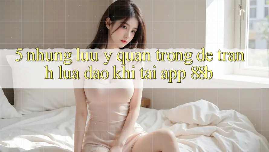 5. Những Lưu Ý Quan Trọng Để Tránh Lừa Đảo Khi Tải App 88b