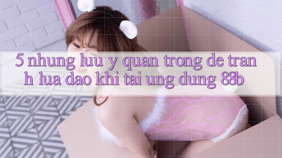 5. Những Lưu Ý Quan Trọng Để Tránh Lừa Đảo Khi Tải Ứng dụng 88b 5. Những Lưu Ý Quan Trọng Để Tránh Lừa Đảo Khi Tải Ứng dụng 88b