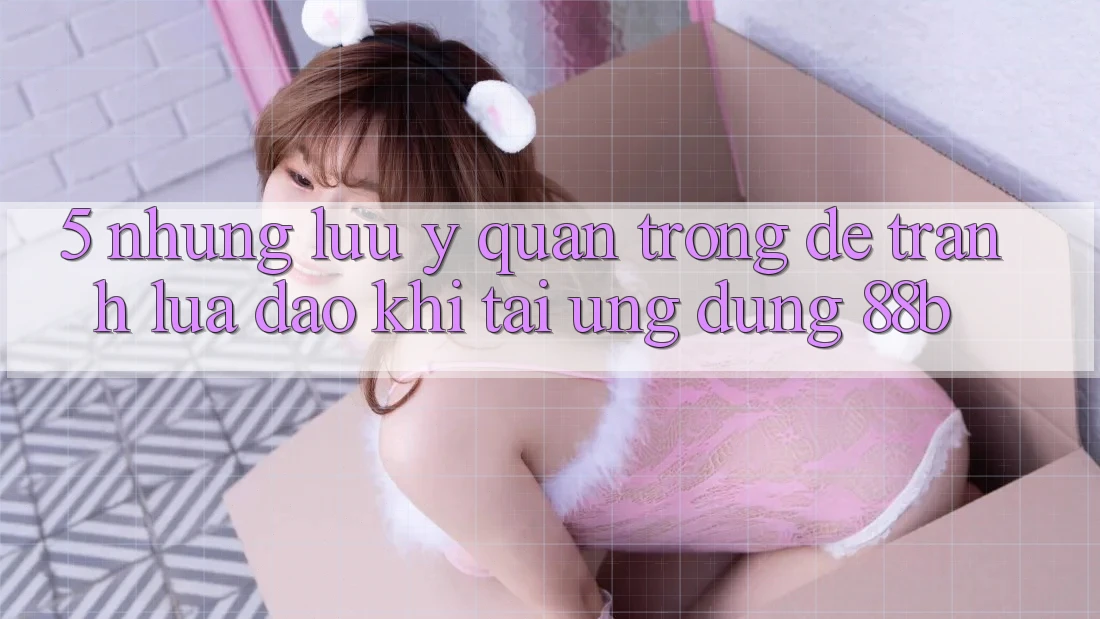 5. Những Lưu Ý Quan Trọng Để Tránh Lừa Đảo Khi Tải Ứng dụng 88b 5. Những Lưu Ý Quan Trọng Để Tránh Lừa Đảo Khi Tải Ứng dụng 88b