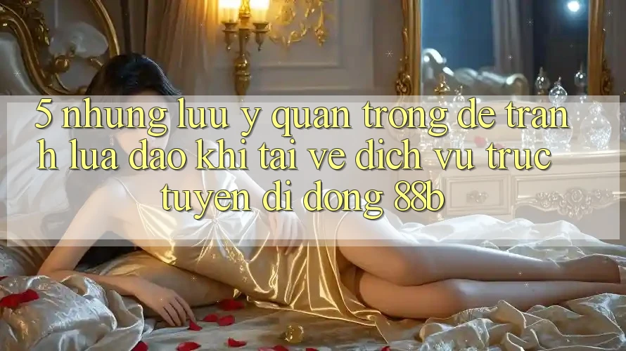 5. Những Lưu Ý Quan Trọng Để Tránh Lừa Đảo Khi Tải về Dịch vụ trực tuyến di động 88b