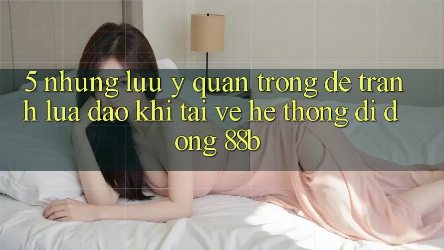 5. Những Lưu Ý Quan Trọng Để Tránh Lừa Đảo Khi Tải về Hệ thống di động 88b 5. Những Lưu Ý Quan Trọng Để Tránh Lừa Đảo Khi Tải về Hệ thống di động 88b