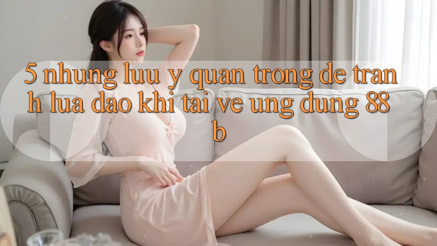 5. Những Lưu Ý Quan Trọng Để Tránh Lừa Đảo Khi Tải về Ứng dụng 88b 5. Những Lưu Ý Quan Trọng Để Tránh Lừa Đảo Khi Tải về Ứng dụng 88b