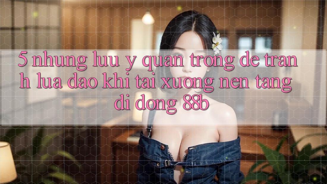 5. Những Lưu Ý Quan Trọng Để Tránh Lừa Đảo Khi Tải xuống Nền tảng di động 88b 5. Những Lưu Ý Quan Trọng Để Tránh Lừa Đảo Khi Tải xuống Nền tảng di động 88b