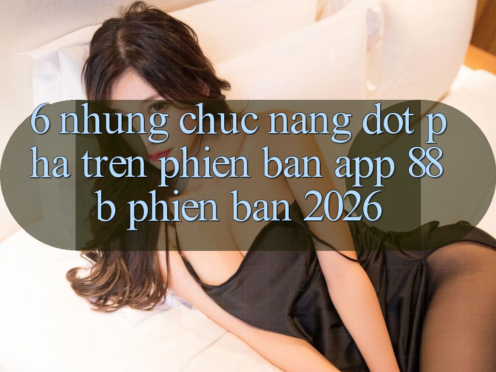 6. Những Chức năng Đột Phá Trên Phiên Bản App 88b Phiên Bản 2026 6. Những Chức năng Đột Phá Trên Phiên Bản App 88b Phiên Bản 2026