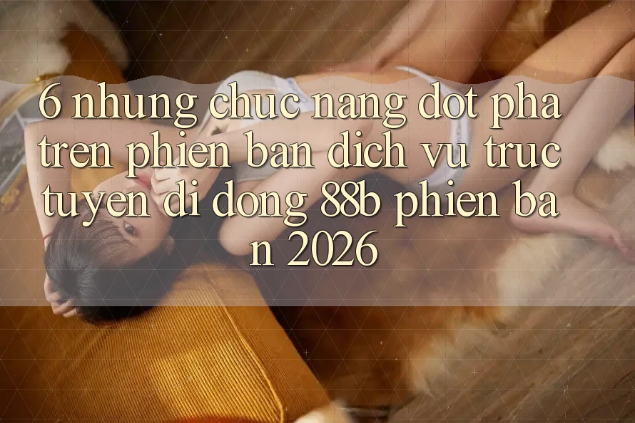 6. Những Chức năng Đột Phá Trên Phiên Bản Dịch vụ trực tuyến di động 88b Phiên Bản 2026 6. Những Chức năng Đột Phá Trên Phiên Bản Dịch vụ trực tuyến di động 88b Phiên Bản 2026
