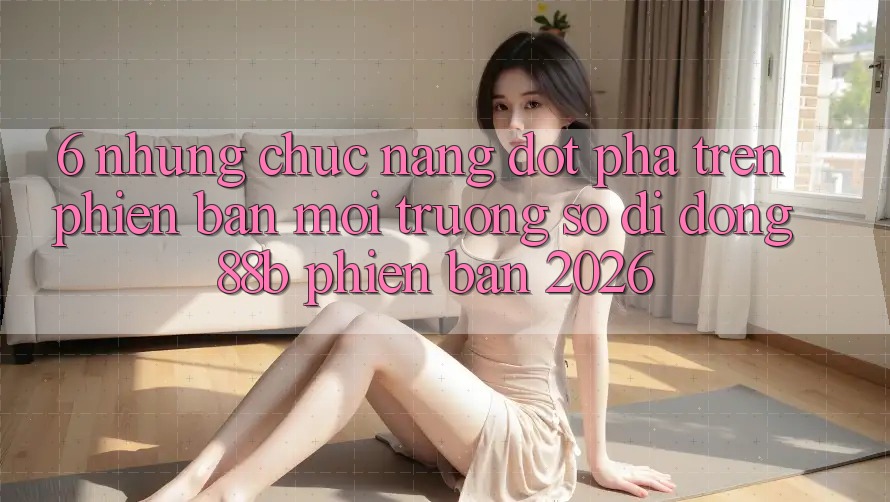 6. Những Chức năng Đột Phá Trên Phiên Bản Môi trường số di động 88b Phiên Bản 2026 6. Những Chức năng Đột Phá Trên Phiên Bản Môi trường số di động 88b Phiên Bản 2026