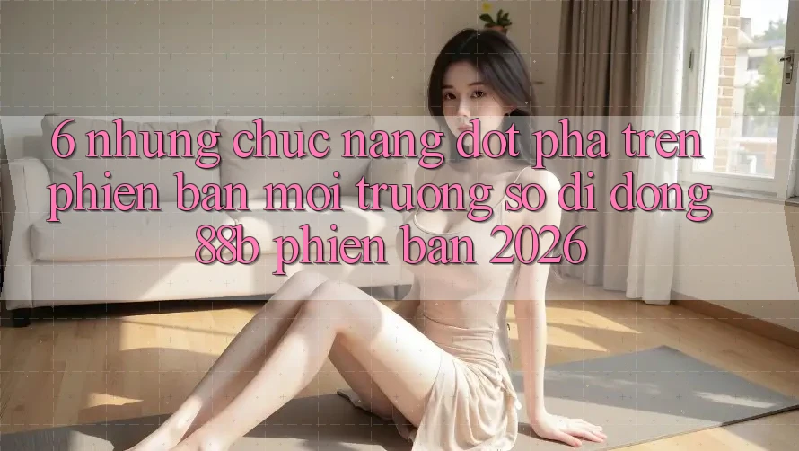 6. Những Chức năng Đột Phá Trên Phiên Bản Môi trường số di động 88b Phiên Bản 2026 6. Những Chức năng Đột Phá Trên Phiên Bản Môi trường số di động 88b Phiên Bản 2026