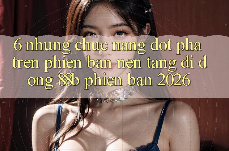 6. Những Chức năng Đột Phá Trên Phiên Bản Nền tảng di động 88b Phiên Bản 2026 6. Những Chức năng Đột Phá Trên Phiên Bản Nền tảng di động 88b Phiên Bản 2026