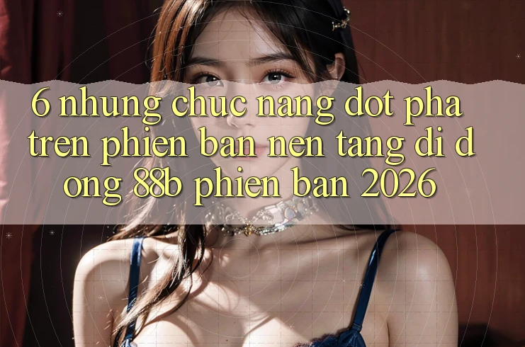 6. Những Chức năng Đột Phá Trên Phiên Bản Nền tảng di động 88b Phiên Bản 2026 6. Những Chức năng Đột Phá Trên Phiên Bản Nền tảng di động 88b Phiên Bản 2026