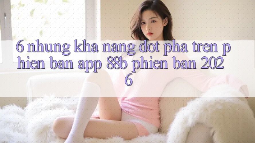 6. Những Khả năng Đột Phá Trên Phiên Bản App 88b Phiên Bản 2026 6. Những Khả năng Đột Phá Trên Phiên Bản App 88b Phiên Bản 2026