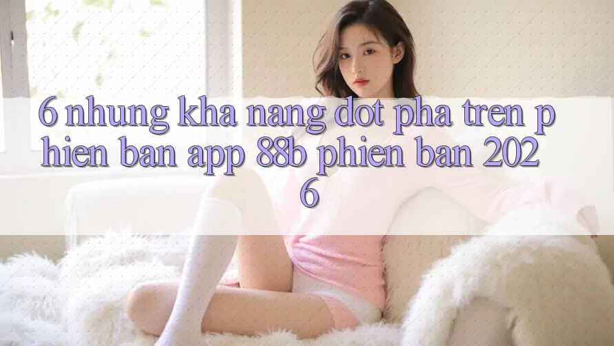 6. Những Khả năng Đột Phá Trên Phiên Bản App 88b Phiên Bản 2026 6. Những Khả năng Đột Phá Trên Phiên Bản App 88b Phiên Bản 2026