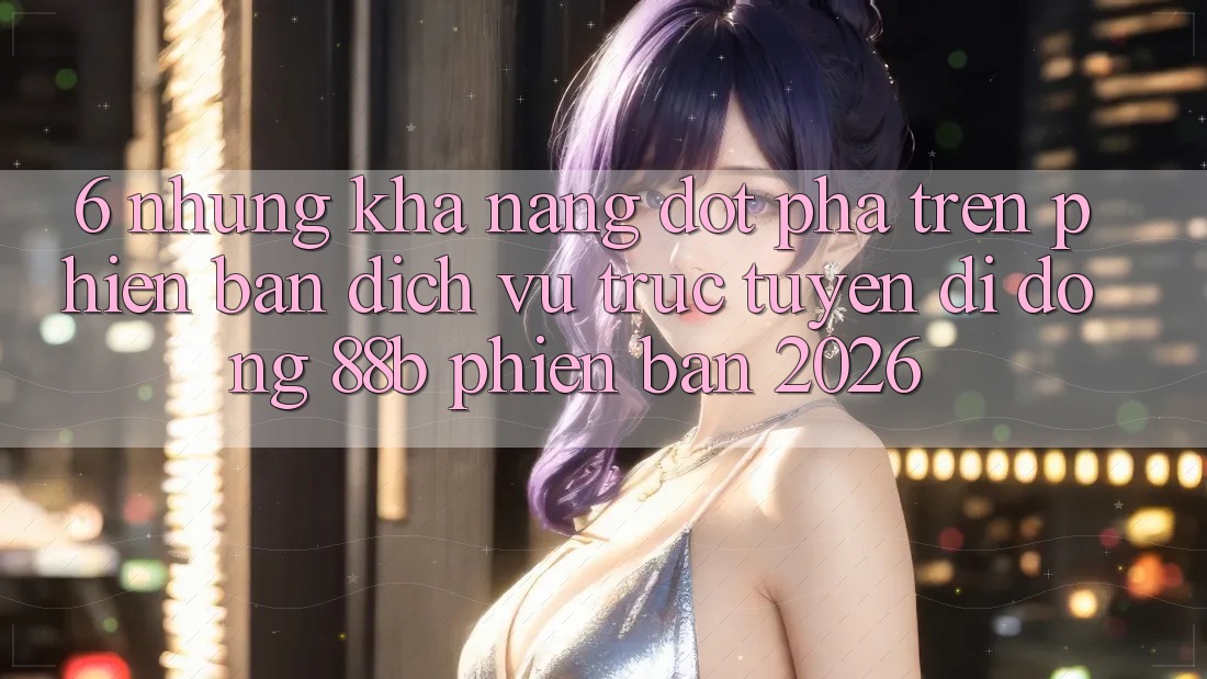 6. Những Khả năng Đột Phá Trên Phiên Bản Dịch vụ trực tuyến di động 88b Phiên Bản 2026 6. Những Khả năng Đột Phá Trên Phiên Bản Dịch vụ trực tuyến di động 88b Phiên Bản 2026