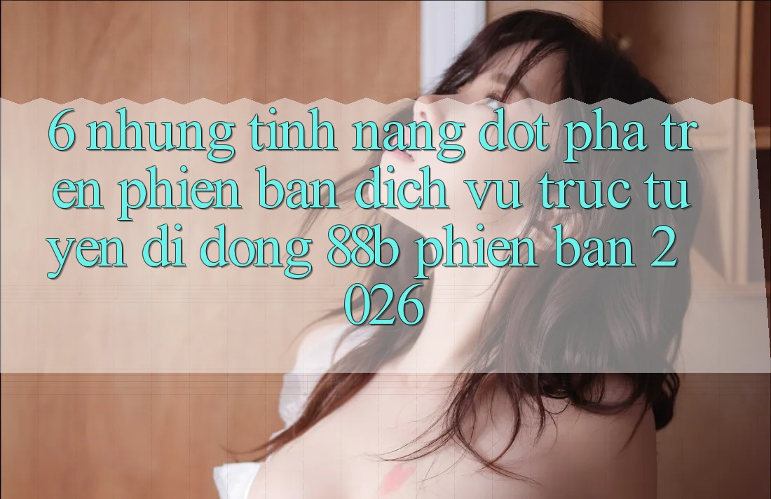 6. Những Tính Năng Đột Phá Trên Phiên Bản Dịch vụ trực tuyến di động 88b Phiên Bản 2026 6. Những Tính Năng Đột Phá Trên Phiên Bản Dịch vụ trực tuyến di động 88b Phiên Bản 2026