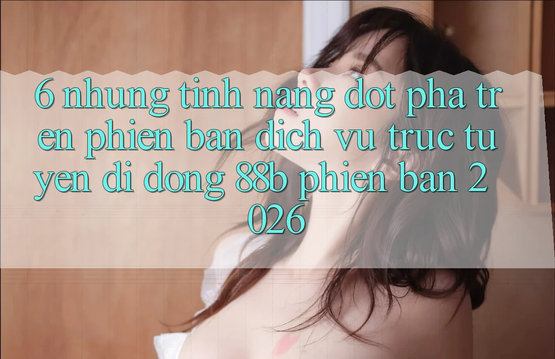 6. Những Tính Năng Đột Phá Trên Phiên Bản Dịch vụ trực tuyến di động 88b Phiên Bản 2026 6. Những Tính Năng Đột Phá Trên Phiên Bản Dịch vụ trực tuyến di động 88b Phiên Bản 2026