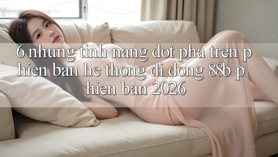 6. Những Tính Năng Đột Phá Trên Phiên Bản Hệ thống di động 88b Phiên Bản 2026 6. Những Tính Năng Đột Phá Trên Phiên Bản Hệ thống di động 88b Phiên Bản 2026