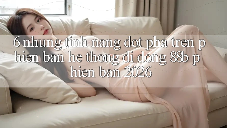 6. Những Tính Năng Đột Phá Trên Phiên Bản Hệ thống di động 88b Phiên Bản 2026 6. Những Tính Năng Đột Phá Trên Phiên Bản Hệ thống di động 88b Phiên Bản 2026