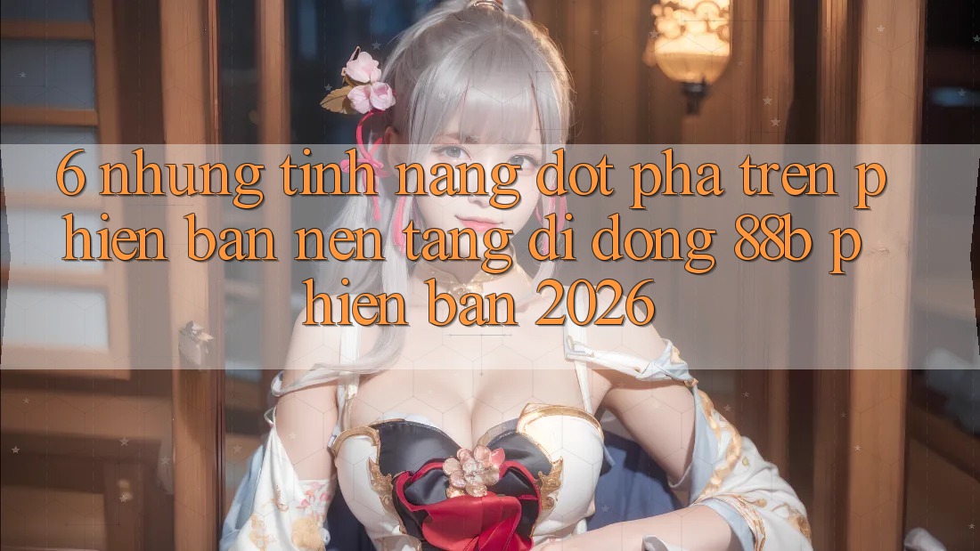 6. Những Tính Năng Đột Phá Trên Phiên Bản Nền tảng di động 88b Phiên Bản 2026 6. Những Tính Năng Đột Phá Trên Phiên Bản Nền tảng di động 88b Phiên Bản 2026