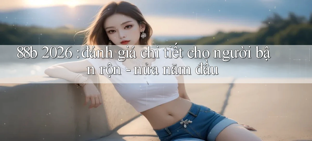 88b 2026 đánh giá chi tiết cho người bận rộn   nửa năm đầu