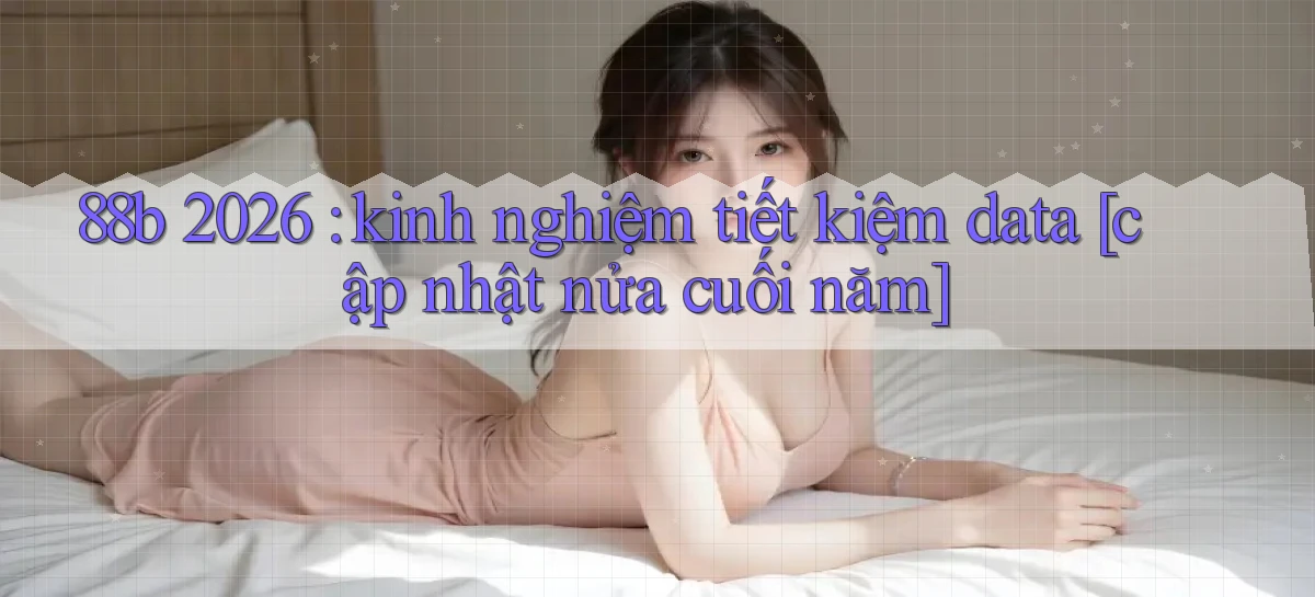88b 2026 kinh nghiệm tiết kiệm data [cập nhật nửa cuối năm]