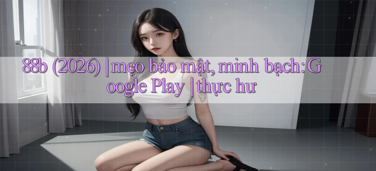 88b (2026) mẹo bảo mật, minh bạch Google Play thực hư