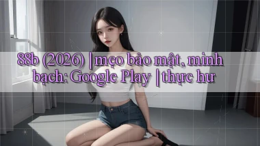 88b (2026) mẹo bảo mật, minh bạch Google Play thực hư