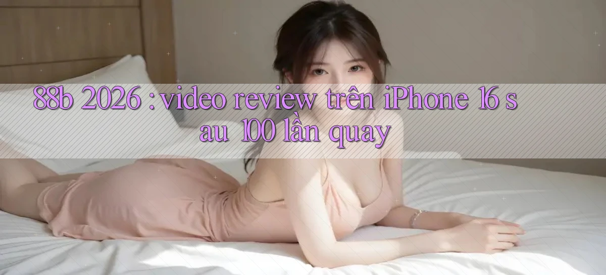 88b 2026 video review trên iPhone 16 sau 100 lần quay