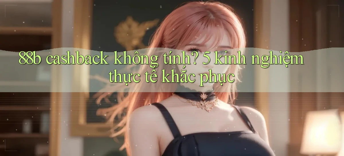 88b cashback không tính 5 kinh nghiệm thực tế khắc phục