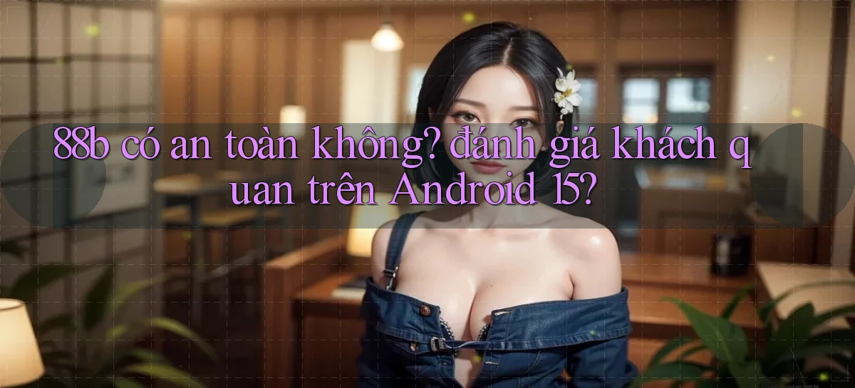 88b có an toàn không đánh giá khách quan trên Android 15