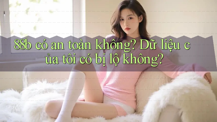 88b có an toàn không? Dữ liệu của tôi có bị lộ không? 88b có an toàn không? Dữ liệu của tôi có bị lộ không?