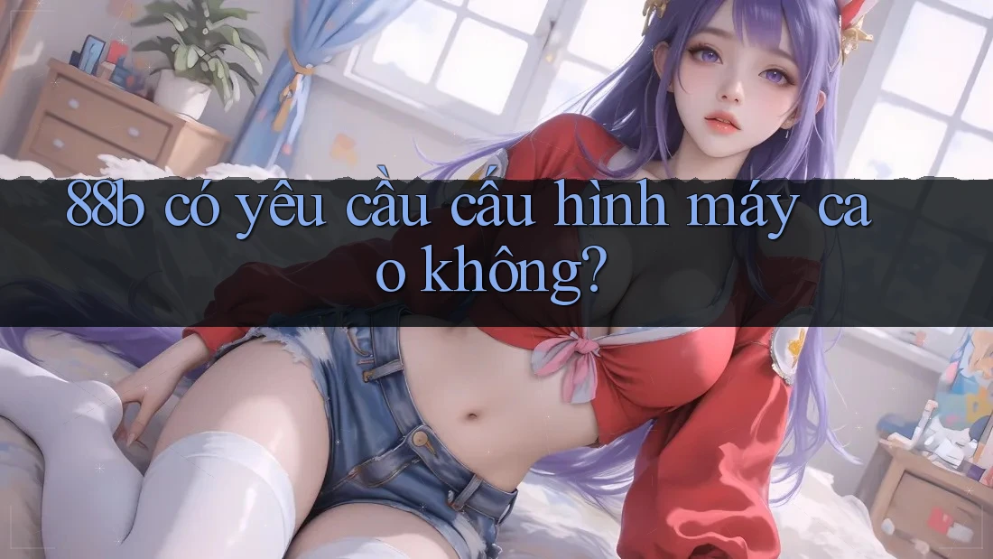 88b có yêu cầu cấu hình máy cao không? 88b có yêu cầu cấu hình máy cao không?