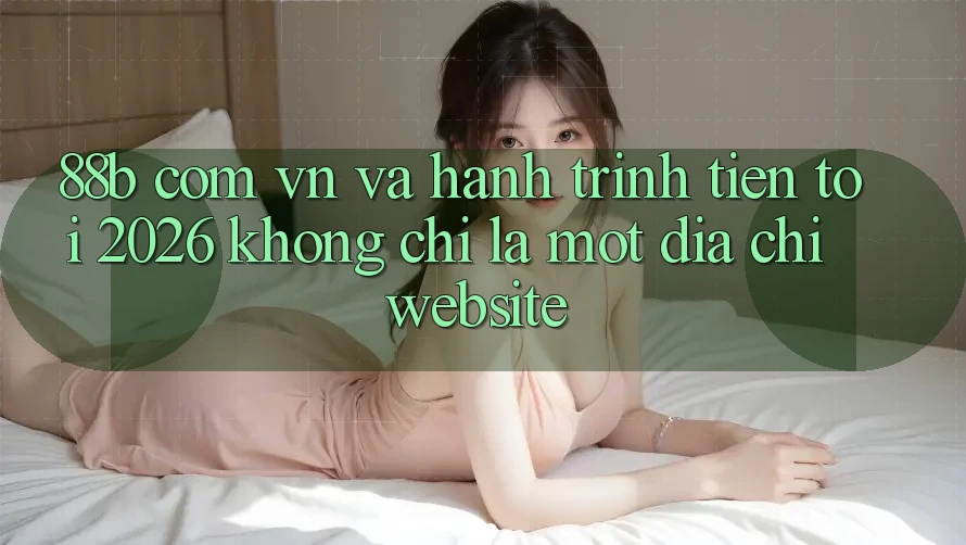 “88b com vn” và hành trình tiến tới 2026: Không chỉ là một địa chỉ website “88b com vn” và hành trình tiến tới 2026: Không chỉ là một địa chỉ website