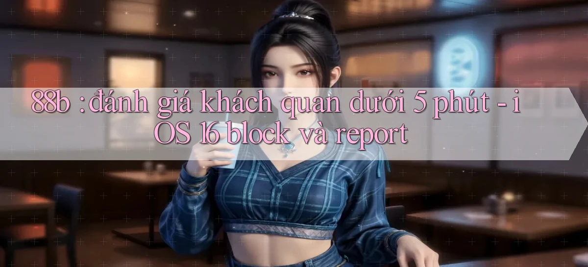 88b đánh giá khách quan dưới 5 phút   iOS 16 block và report