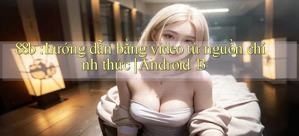 88b hướng dẫn bằng video từ nguồn chính thức Android 13