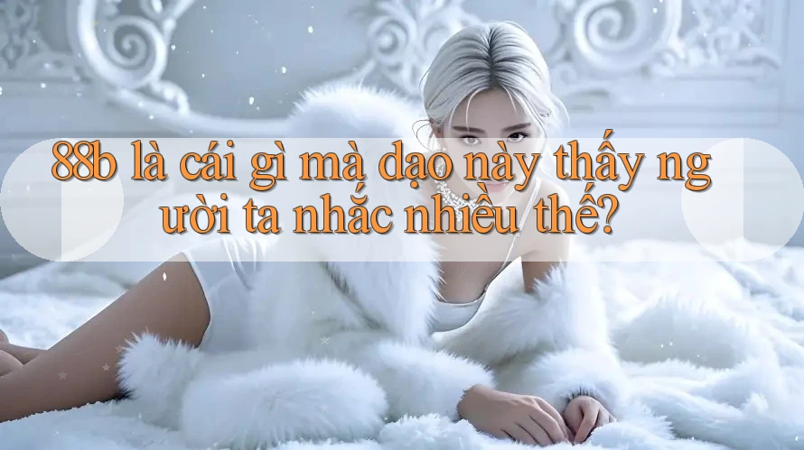 88b là cái gì mà dạo này thấy người ta nhắc nhiều thế? 88b là cái gì mà dạo này thấy người ta nhắc nhiều thế?