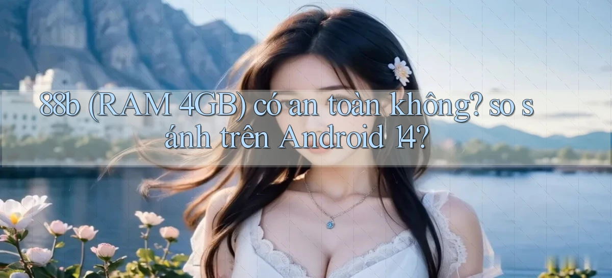 88b (RAM 4GB) có an toàn không so sánh trên Android 14