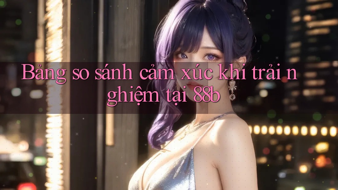 Bảng so sánh cảm xúc khi trải nghiệm tại 88b